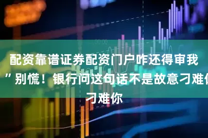 配资靠谱证券配资门户咋还得审我？”别慌！银行问这句话不是故意刁难你