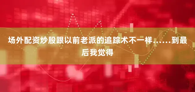 场外配资炒股跟以前老派的追踪术不一样……到最后我觉得