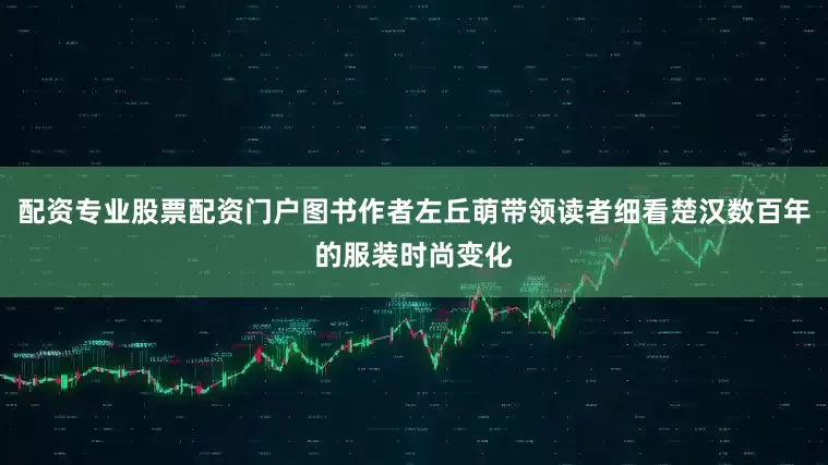 配资专业股票配资门户图书作者左丘萌带领读者细看楚汉数百年的服装时尚变化